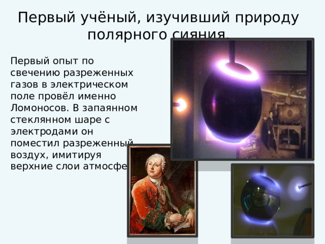 Первый учёный, изучивший природу полярного сияния. Первый опыт по свечению разреженных газов в электрическом поле провёл именно Ломоносов. В запаянном стеклянном шаре с электродами он поместил разреженный воздух, имитируя верхние слои атмосферы. 