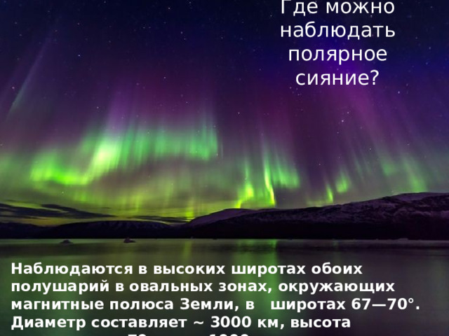Где можно наблюдать полярное сияние? Наблюдаются в высоких широтах обоих полушарий в овальных зонах, окружающих магнитные полюса Земли, в широтах 67—70°. Диаметр составляет ~ 3000 км, высота достигает от 70 км до 1000 км. 