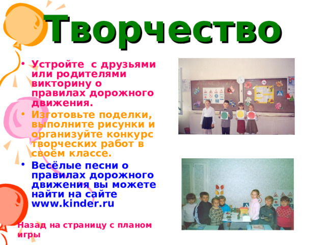 Творчество Устройте с друзьями или родителями викторину о правилах дорожного движения. Изготовьте поделки, выполните рисунки и организуйте конкурс творческих работ в своём классе. Весёлые песни о правилах дорожного движения вы можете найти на сайте www.kinder.ru  Назад на страницу с планом игры 
