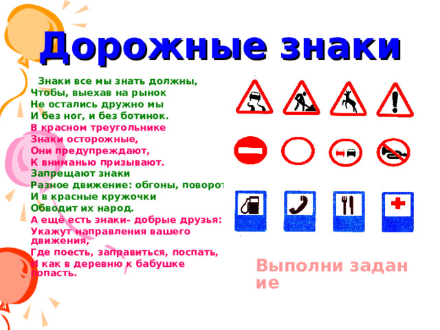Дорожные знаки Знаки все мы знать должны, Знаки все мы знать должны, Чтобы, выехав на рынок Не остались дружно мы И без ног, и без ботинок. В красном треугольнике Знаки осторожные, Они предупреждают, К вниманью призывают. Запрещают знаки Разное движение: обгоны, поворот- И в красные кружочки Обводит их народ. А ещё есть знаки- добрые друзья: Укажут направления вашего движения, Где поесть, заправиться, поспать, И как в деревню к бабушке попасть.  Выполни задание 