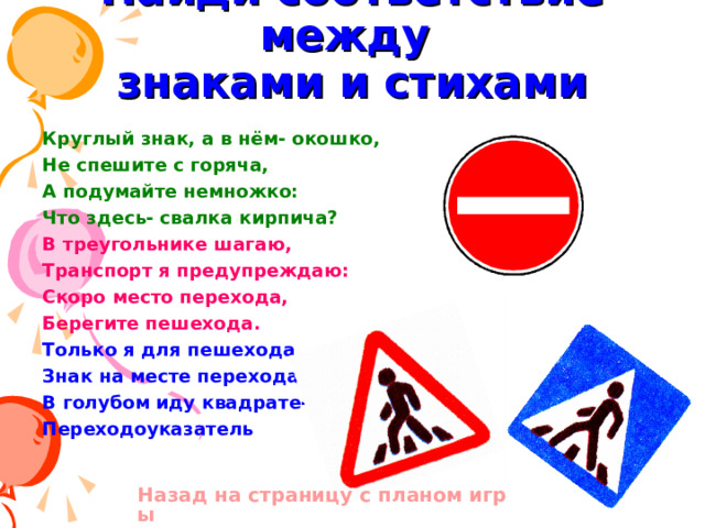 Найди соответствие между  знаками и стихами Круглый знак, а в нём- окошко, Не спешите с горяча, А подумайте немножко: Что здесь- свалка кирпича? В треугольнике шагаю, Транспорт я предупреждаю: Скоро место перехода, Берегите пешехода. Только я для пешехода Знак на месте перехода. В голубом иду квадрате- Переходоуказатель    Назад на страницу с планом игры 