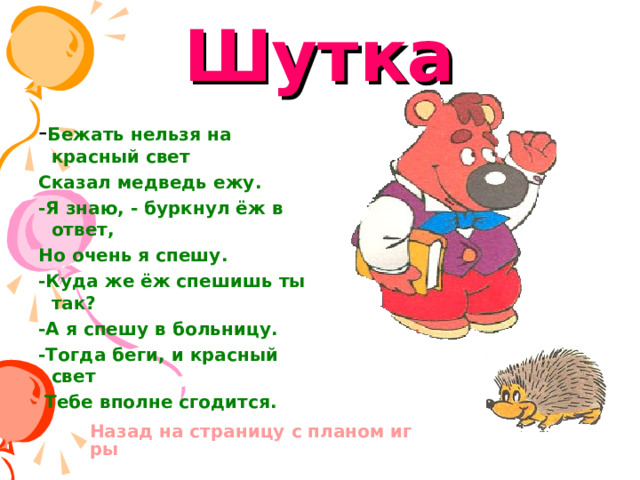 Шутка - Бежать нельзя на красный свет Сказал медведь ежу. -Я знаю, - буркнул ёж в ответ, Но очень я спешу. -Куда же ёж спешишь ты так? -А я спешу в больницу. -Тогда беги, и красный свет  Тебе вполне сгодится. Назад на страницу с планом игры 