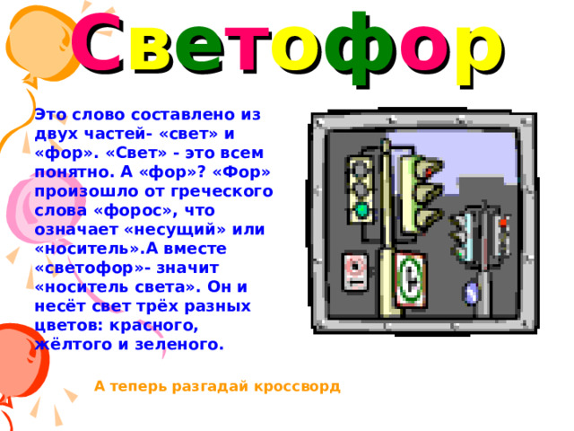 С в е т о ф о р Это слово составлено из двух частей- «свет» и «фор». «Свет» - это всем понятно. А «фор»? «Фор» произошло от греческого слова «форос», что означает «несущий» или «носитель».А вместе «светофор»- значит «носитель света». Он и несёт свет трёх разных цветов: красного, жёлтого и зеленого. А теперь разгадай кроссворд 