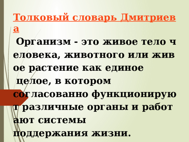 Толковый словарь Дмитриева   Организм - это живое тело человека, животного или живое растение как единое   целое, в котором согласованно функционируют различные органы и работают системы  поддержания жизни. 