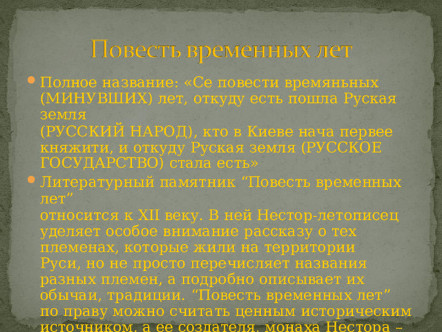 Полное  название:  «Се  повести  времяньных (МИНУВШИХ)  лет,  откуду  есть  пошла  Руская  земля (РУССКИЙ  НАРОД),  кто  в  Киеве  нача  первее  княжити, и  откуду  Руская  земля  (РУССКОЕ  ГОСУДАРСТВО)  стала есть» Литературный  памятник  “Повесть  временных  лет” относится  к  XII  веку.  В  ней  Нестор- летописец  уделяет особое  внимание  рассказу  о  тех  племенах,  которые жили  на  территории  Руси,  но  не  просто  перечисляет названия  разных  племен,  а  подробно  описывает  их обычаи,  традиции.  “Повесть  временных  лет”  по  праву можно  считать  ценным  историческим  источником,  а  ее создателя,  монаха  Нестора  –  отцом  русской  истории. 