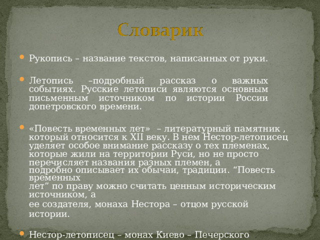 Рукопись  –  название  текстов,  написанных  от  руки. Летопись  –подробный  рассказ  о  важных  событиях.  Русские летописи  являются  основным  письменным  источником  по истории России  допетровского  времени. «Повесть  временных  лет»  –  литературный  памятник  ,  который относится  к  XII  веку. В  нем  Нестор- летописец  уделяет  особое внимание  рассказу  о  тех  племенах,  которые  жили  на  территории Руси,  но  не  просто  перечисляет  названия  разных  племен,  а подробно  описывает  их  обычаи,  традиции.  “Повесть  временных лет”  по  праву  можно  считать  ценным  историческим источником,  а ее  создателя,  монаха  Нестора  –  отцом  русской  истории. Нестор- летописец  –  монах  Киево  –  Печерского  монастыря,  автор «Повести  временных  лет». 