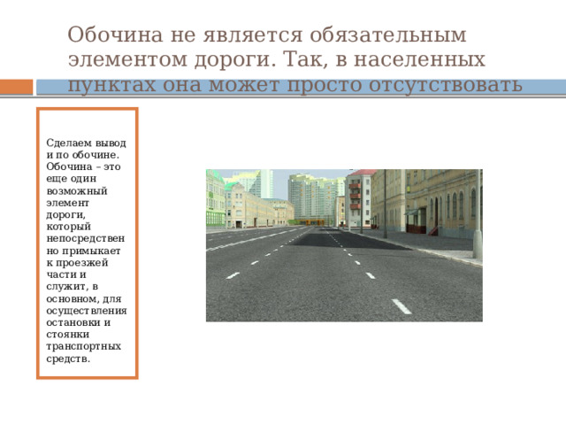 Обочина не является обязательным элементом дороги. Так, в населенных пунктах она может просто отсутствовать Сделаем вывод и по обочине. Обочина – это еще один возможный элемент дороги, который непосредственно примыкает к проезжей части и служит, в основном, для осуществления остановки и стоянки транспортных средств. 