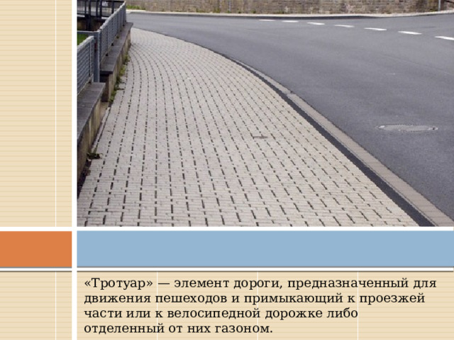 «Тротуар» — элемент дороги, предназначенный для движения пешеходов и примыкающий к проезжей части или к велосипедной дорожке либо отделенный от них газоном. 