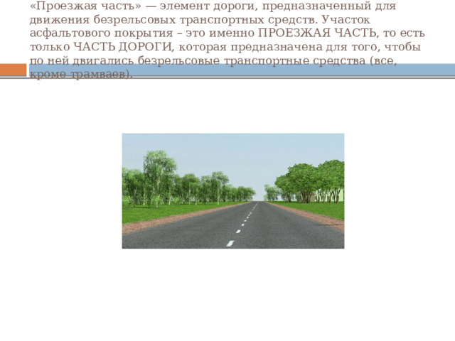 «Проезжая часть» — элемент дороги, предназначенный для движения безрельсовых транспортных средств. Участок асфальтового покрытия – это именно ПРОЕЗЖАЯ ЧАСТЬ, то есть только ЧАСТЬ ДОРОГИ, которая предназначена для того, чтобы по ней двигались безрельсовые транспортные средства (все, кроме трамваев). 