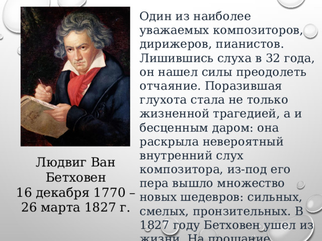 Один из наиболее уважаемых композиторов, дирижеров, пианистов. Лишившись слуха в 32 года, он нашел силы преодолеть отчаяние. Поразившая глухота стала не только жизненной трагедией, а и бесценным даром: она раскрыла невероятный внутренний слух композитора, из-под его пера вышло множество новых шедевров: сильных, смелых, пронзительных. В 1827 году Бетховен ушел из жизни. На прощание пришло 20 тысяч человек. Это было началом его бессмертия. Людвиг Ван Бетховен 16 декабря 1770 – 26 марта 1827 г. 