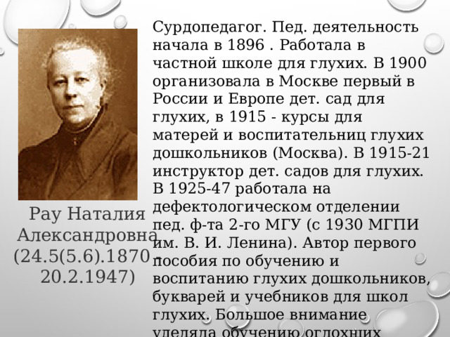 Сурдопедагог. Пед. деятельность начала в 1896 . Работала в частной школе для глухих. В 1900 организовала в Москве первый в России и Европе дет. сад для глухих, в 1915 - курсы для матерей и воспитательниц глухих дошкольников (Москва). В 1915-21 инструктор дет. садов для глухих. В 1925-47 работала на дефектологическом отделении пед. ф-та 2-го МГУ (с 1930 МГПИ им. В. И. Ленина). Автор первого пособия по обучению и воспитанию глухих дошкольников, букварей и учебников для школ глухих. Большое внимание уделяла обучению оглохших взрослых чтению с губ. Рау Наталия Александровна (24.5(5.6).1870 - 20.2.1947) 
