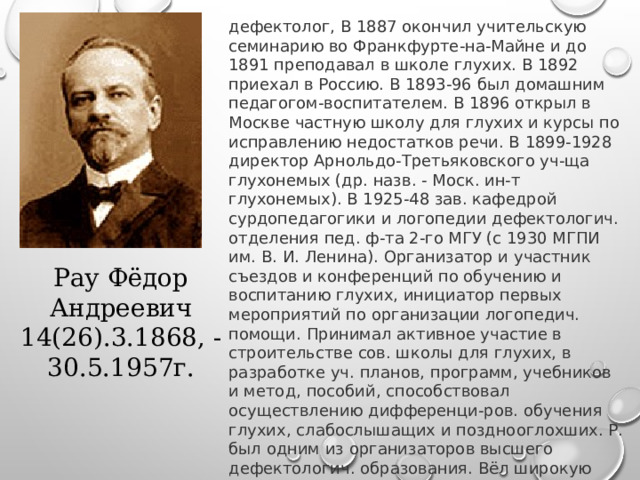 дефектолог, В 1887 окончил учительскую семинарию во Франкфурте-на-Майне и до 1891 преподавал в школе глухих. В 1892 приехал в Россию. В 1893-96 был домашним педагогом-воспитателем. В 1896 открыл в Москве частную школу для глухих и курсы по исправлению недостатков речи. В 1899-1928 директор Арнольдо-Третьяковского уч-ща глухонемых (др. назв. - Моск. ин-т глухонемых). В 1925-48 зав. кафедрой сурдопедагогики и логопедии дефектологич. отделения пед. ф-та 2-го МГУ (с 1930 МГПИ им. В. И. Ленина). Организатор и участник съездов и конференций по обучению и воспитанию глухих, инициатор первых мероприятий по организации логопедич. помощи. Принимал активное участие в строительстве сов. школы для глухих, в разработке уч. планов, программ, учебников и метод, пособий, способствовал осуществлению дифференци-ров. обучения глухих, слабослышащих и позднооглохших. Р. был одним из организаторов высшего дефектологич. образования. Вёл широкую пропаганду спец. пед. знаний среди педагогов, врачей, родителей.   Рау Фёдор Андреевич 14(26).3.1868, - 30.5.1957г. 