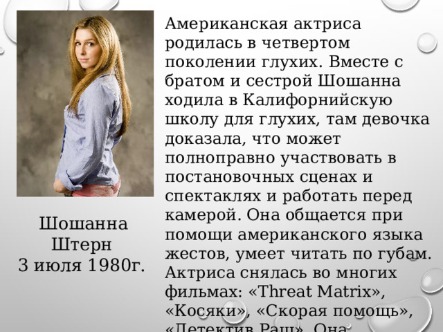Американская актриса родилась в четвертом поколении глухих. Вместе с братом и сестрой Шошанна ходила в Калифорнийскую школу для глухих, там девочка доказала, что может полноправно участвовать в постановочных сценах и спектаклях и работать перед камерой. Она общается при помощи американского языка жестов, умеет читать по губам. Актриса снялась во многих фильмах: «Threat Matrix», «Косяки», «Скорая помощь», «Детектив Раш». Она участвовала в постапокалиптическом сериале «Иерихон» а также в комедии Ивэна Оппенхаймера «Теория автора».  Шошанна Штерн 3 июля 1980г. 
