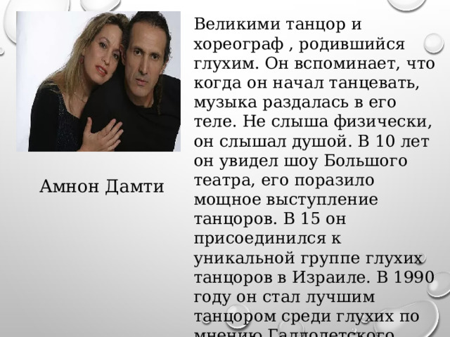 Великими танцор и хореограф , родившийся глухим. Он вспоминает, что когда он начал танцевать, музыка раздалась в его теле. Не слыша физически, он слышал душой. В 10 лет он увидел шоу Большого театра, его поразило мощное выступление танцоров. В 15 он присоединился к уникальной группе глухих танцоров в Израиле. В 1990 году он стал лучшим танцором среди глухих по мнению Галлодетского университета в Вашингтоне Амнон Дамти 