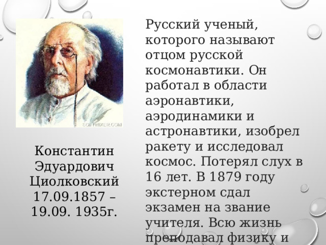 Русский ученый, которого называют отцом русской космонавтики. Он работал в области аэронавтики, аэродинамики и астронавтики, изобрел ракету и исследовал космос. Потерял слух в 16 лет. В 1879 году экстерном сдал экзамен на звание учителя. Всю жизнь преподавал физику и математику Константин Эдуардович Циолковский 17.09.1857 – 19.09. 1935г. 