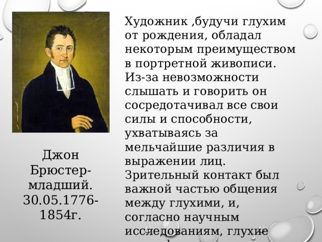 Художник ,будучи глухим от рождения, обладал некоторым преимуществом в портретной живописи. Из-за невозможности слышать и говорить он сосредотачивал все свои силы и способности, ухватываясь за мельчайшие различия в выражении лиц. Зрительный контакт был важной частью общения между глухими, и, согласно научным исследованиям, глухие могут фиксировать самые тонкие различия в лице человека гораздо лучше, чем слышащие. Джон Брюстер- младший. 30.05.1776- 1854г. 