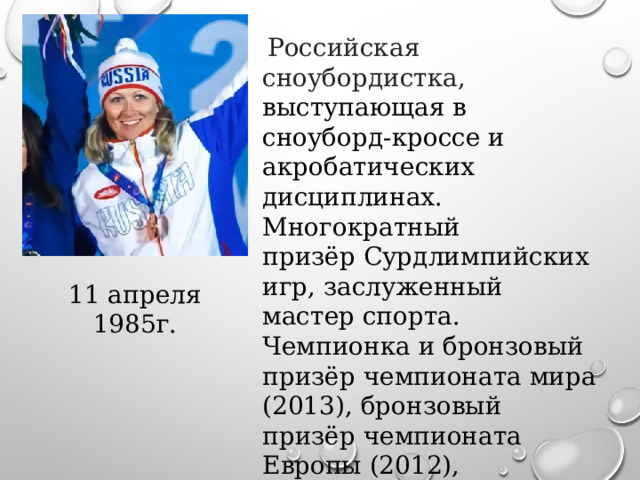   Российская сноубордистка, выступающая в сноуборд-кроссе и акробатических дисциплинах. Многократный призёр Сурдлимпийских игр, заслуженный мастер спорта. Чемпионка и бронзовый призёр чемпионата мира (2013), бронзовый призёр чемпионата Европы (2012), победительница и призёр чемпионатов России по сноуборду (спорт глухих). 11 апреля 1985г. 