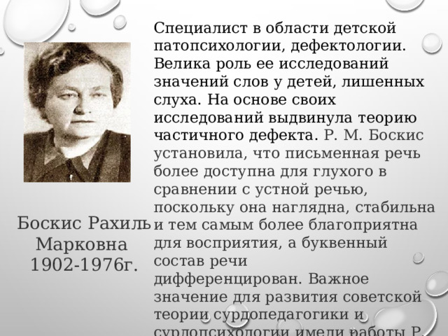 Специалист в области детской патопсихологии, дефектологии. Велика роль ее исследований значений слов у детей, лишенных слуха. На основе своих исследований выдвинула теорию частичного дефекта.  Р. М. Боскис установила, что письменная речь более доступна для глухого в сравнении с устной речью, поскольку она наглядна, стабильна и тем самым более благоприятна для восприятия, а буквенный состав речи дифференцирован. Важное значение для развития советской теории сурдопедагогики и сурдопсихологии имели работы Р. М. Боскис по изучению жестовой речи и определению ее места в педагогическом процессе. Боскис Рахиль Марковна 1902-1976г. 