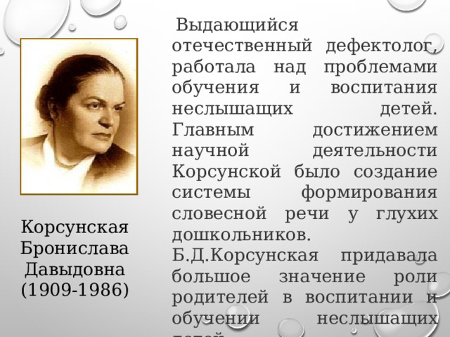   Выдающийся отечественный дефектолог, работала над проблемами обучения и воспитания неслышащих детей. Главным достижением научной деятельности Корсунской было создание системы формирования словесной речи у глухих дошкольников.  Б.Д.Корсунская придавала большое значение роли родителей в воспитании и обучении неслышащих детей. Корсунская Бронислава Давыдовна (1909-1986) 