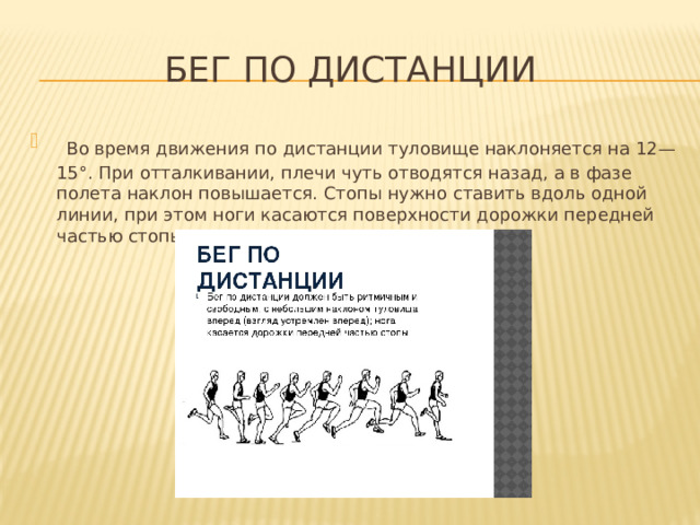 Бег по дистанции  Во время движения по дистанции туловище наклоняется на 12—15°. При отталкивании, плечи чуть отводятся назад, а в фазе полета наклон повышается. Стопы нужно ставить вдоль одной линии, при этом ноги касаются поверхности дорожки передней частью стопы. 