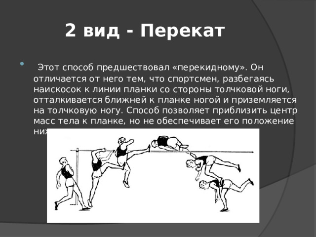 2 вид - Перекат  Этот способ предшествовал «перекидному». Он отличается от него тем, что спортсмен, разбегаясь наискосок к линии планки со стороны толчковой ноги, отталкивается ближней к планке ногой и приземляется на толчковую ногу. Способ позволяет приблизить центр масс тела к планке, но не обеспечивает его положение ниже планки. 