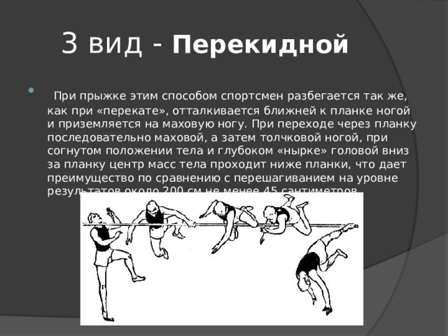 3 вид - Перекидной  При прыжке этим способом спортсмен разбегается так же, как при «перекате», отталкивается ближней к планке ногой и приземляется на маховую ногу. При переходе через планку последовательно маховой, а затем толчковой ногой, при согнутом положении тела и глубоком «нырке» головой вниз за планку центр масс тела проходит ниже планки, что дает преимущество по сравнению с перешагиванием на уровне результатов около 200 см не менее 45 сантиметров. 