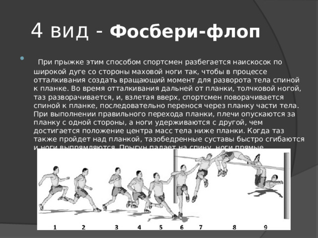 4 вид - Фосбери-флоп  При прыжке этим способом спортсмен разбегается наискосок по широкой дуге со стороны маховой ноги так, чтобы в процессе отталкивания создать вращающий момент для разворота тела спиной к планке. Во время отталкивания дальней от планки, толчковой ногой, таз разворачивается, и, взлетая вверх, спортсмен поворачивается спиной к планке, последовательно перенося через планку части тела. При выполнении правильного перехода планки, плечи опускаются за планку с одной стороны, а ноги удерживаются с другой, чем достигается положение центра масс тела ниже планки. Когда таз также пройдет над планкой, тазобедренные суставы быстро сгибаются и ноги выпрямляются. Прыгун падает на спину, ноги прямые 