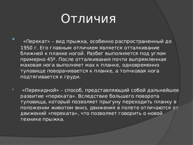 Отличия  «Перекат» – вид прыжка, особенно распространенный до 1950 г. Его главным отличием является отталкивание ближней к планке ногой. Разбег выполняется под углом примерно 45º. После отталкивания почти выпрямленная маховая нога выполняет мах к планке, одновременно туловище поворачивается к планке, а толчковая нога подтягивается к груди.  «Перекидной» – способ, представляющий собой дальнейшее развитие «переката». Вследствие большего поворота туловища, который позволяет прыгуну переходить планку в положении животом вниз, движения в полете отличаются от движений «переката», что позволяет говорить о новой технике прыжка. 