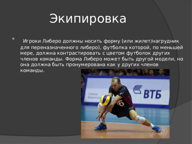 Экипировка  Игроки Либеро должны носить форму (или жилет/нагрудник для переназначенного либеро), футболка которой, по меньшей мере, должна контрастировать с цветом футболок других членов команды. Форма Либеро может быть другой модели, но она должна быть пронумерована как у других членов команды. 