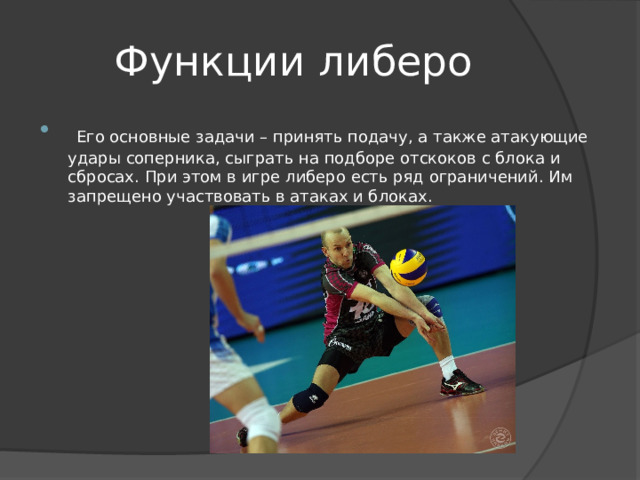 Функции либеро  Его основные задачи – принять подачу, а также атакующие удары соперника, сыграть на подборе отскоков с блока и сбросах. При этом в игре либеро есть ряд ограничений. Им запрещено участвовать в атаках и блоках. 