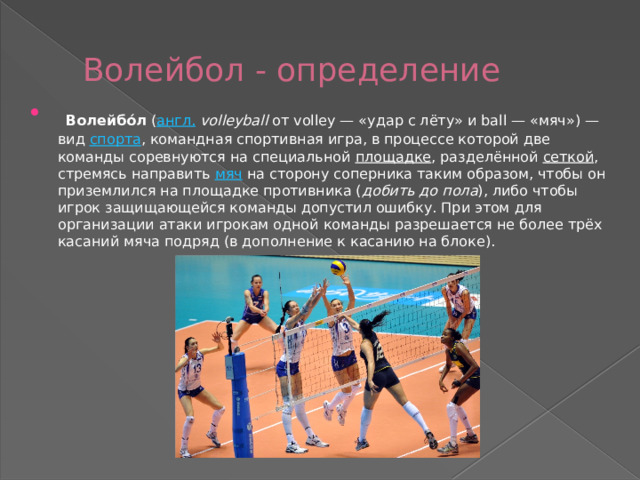  Волейбол - определение  Волейбо́л  ( англ.   volleyball  от volley — «удар с лёту» и ball — «мяч») — вид  спорта , командная спортивная игра, в процессе которой две команды соревнуются на специальной  площадке , разделённой  сеткой , стремясь направить  мяч  на сторону соперника таким образом, чтобы он приземлился на площадке противника ( добить до пола ), либо чтобы игрок защищающейся команды допустил ошибку. При этом для организации атаки игрокам одной команды разрешается не более трёх касаний мяча подряд (в дополнение к касанию на блоке). 