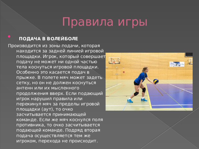 Правила игры  ПОДАЧА В ВОЛЕЙБОЛЕ Производится из зоны подачи, которая находится за задней линией игровой площадки. Игрок, который совершает подачу не может ни одной частью тела коснуться игровой площадки. Особенно это касается подач в прыжке. В полете мяч может задеть сетку, но он не должен коснуться антенн или их мысленного продолжения вверх. Если подающий игрок нарушил правила или перекинул мяч за пределы игровой площадки (аут), то очко засчитывается принимающей команде. Если же мяч коснулся поля противника, то очко засчитывается подающей команде. Подряд вторая подача осуществляется тем же игроком, перехода не происходит. 