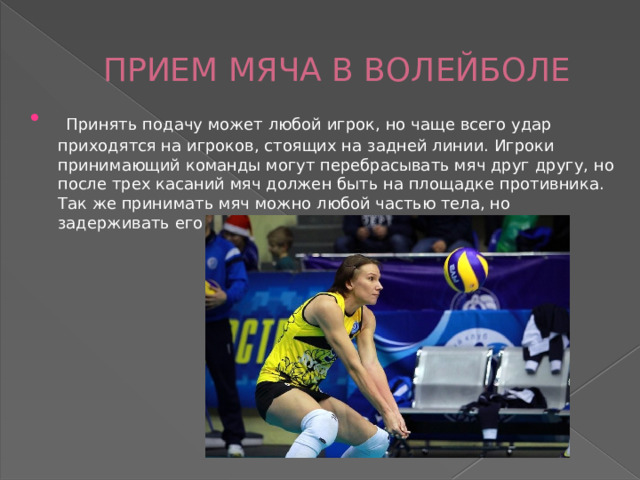 ПРИЕМ МЯЧА В ВОЛЕЙБОЛЕ  Принять подачу может любой игрок, но чаще всего удар приходятся на игроков, стоящих на задней линии. Игроки принимающий команды могут перебрасывать мяч друг другу, но после трех касаний мяч должен быть на площадке противника. Так же принимать мяч можно любой частью тела, но задерживать его не допустимо. 