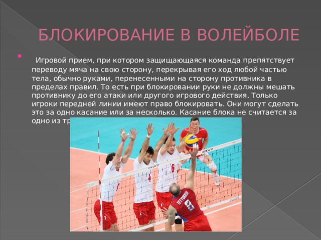 БЛОКИРОВАНИЕ В ВОЛЕЙБОЛЕ  Игровой прием, при котором защищающаяся команда препятствует переводу мяча на свою сторону, перекрывая его ход любой частью тела, обычно руками, перенесенными на сторону противника в пределах правил. То есть при блокировании руки не должны мешать противнику до его атаки или другого игрового действия. Только игроки передней линии имеют право блокировать. Они могут сделать это за одно касание или за несколько. Касание блока не считается за одно из трех касаний. 