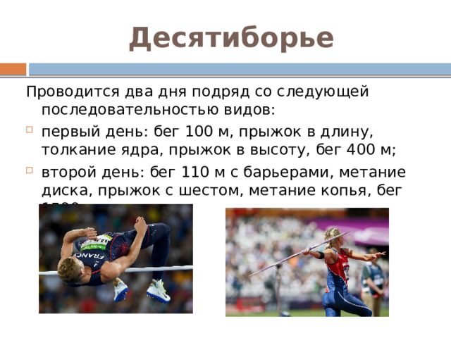 Десятиборье Проводится два дня подряд со следующей последовательностью видов: первый день: бег 100 м, прыжок в длину, толкание ядра, прыжок в высоту, бег 400 м; второй день: бег 110 м с барьерами, метание диска, прыжок с шестом, метание копья, бег 1500 м. 