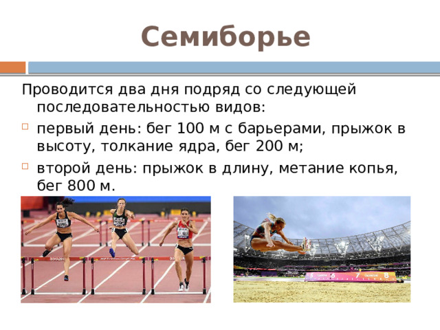 Семиборье Проводится два дня подряд со следующей последовательностью видов: первый день: бег 100 м с барьерами, прыжок в высоту, толкание ядра, бег 200 м; второй день: прыжок в длину, метание копья, бег 800 м. 