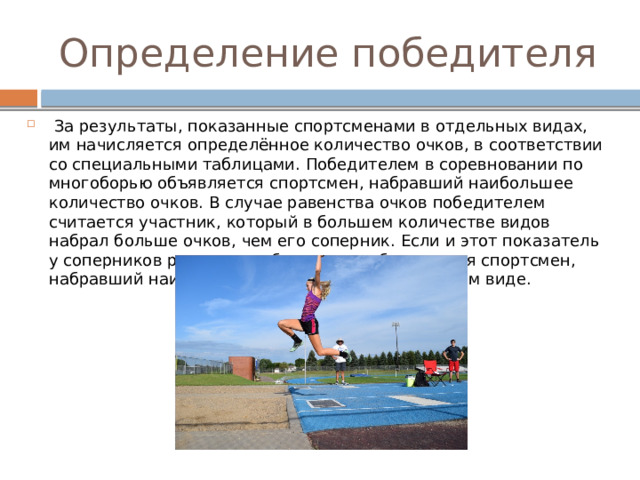 Определение победителя  За результаты, показанные спортсменами в отдельных видах, им начисляется определённое количество очков, в соответствии со специальными таблицами. Победителем в соревновании по многоборью объявляется спортсмен, набравший наибольшее количество очков. В случае равенства очков победителем считается участник, который в большем количестве видов набрал больше очков, чем его соперник. Если и этот показатель у соперников равен, то победителем объявляется спортсмен, набравший наибольшее количество очков в одном виде. 