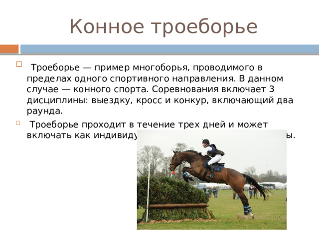 Конное троеборье  Троеборье — пример многоборья, проводимого в пределах одного спортивного направления. В данном случае — конного спорта. Соревнования включает 3 дисциплины: выездку, кросс и конкур, включающий два раунда.  Троеборье проходит в течение трех дней и может включать как индивидуальные, так и групповые зачеты. 