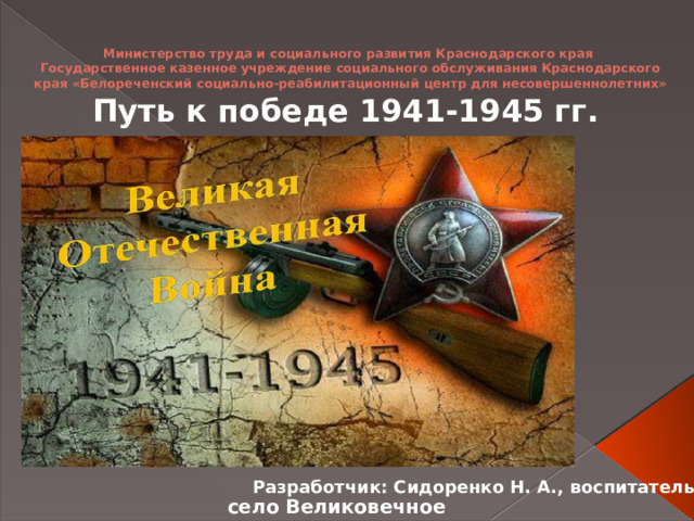 Министерство труда и социального развития Краснодарского края  Государственное казенное учреждение социального обслуживания Краснодарского края «Белореченский социально-реабилитационный центр для несовершеннолетних»   Путь к победе 1941-1945 гг. Разработчик: Сидоренко Н. А., воспитатель село Великовечное 