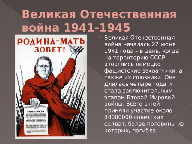 Великая Отечественная война 1941-1945 Великая Отечественная война началась 22 июня 1941 года – в день, когда на территорию СССР вторглись немецко-фашистские захватчики, а также их союзники. Она длилась четыре года и стала заключительным этапом Второй Мировой войны. Всего в ней приняли участие около 34000000 советских солдат, более половины из которых, погибло. 