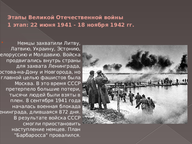 Этапы Великой Отечественной войны  1 этап: 22 июня 1941 - 18 ноября 1942 гг.   Немцы захватили Литву, Латвию, Украину, Эстонию, Белоруссию и Молдавию. Войска продвигались внутрь страны для захвата Ленинграда, Ростова-на-Дону и Новгорода, но главной целью фашистов была Москва. В это время СССР претерпело большие потери, тысячи людей были взяты в плен. 8 сентября 1941 года началась военная блокада Ленинграда, длившаяся 872 дня. В результате войска СССР смогли приостановить наступление немцев. План 