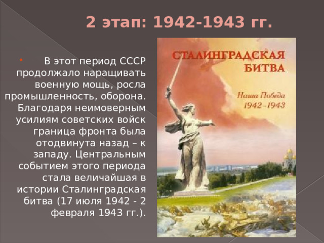 2 этап: 1942-1943 гг.   В этот период СССР продолжало наращивать военную мощь, росла промышленность, оборона. Благодаря неимоверным усилиям советских войск граница фронта была отодвинута назад – к западу. Центральным событием этого периода стала величайшая в истории Сталинградская битва (17 июля 1942 - 2 февраля 1943 гг.). 