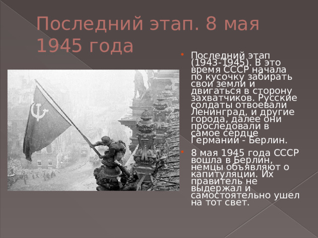Последний этап. 8 мая 1945 года Последний этап (1943-1945). В это время СССР начала по кусочку забирать свои земли и двигаться в сторону захватчиков. Русские солдаты отвоевали Ленинград, и другие города, далее они проследовали в самое сердце Германии - Берлин. 8 мая 1945 года СССР вошла в Берлин, немцы объявляют о капитуляции. Их правитель не выдержал и самостоятельно ушел на тот свет. 