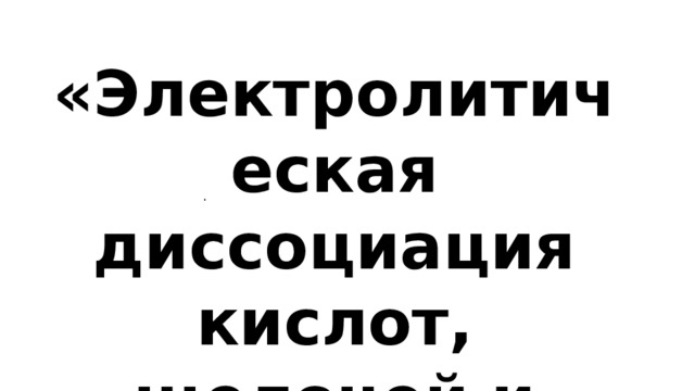 «Электролитическая диссоциация кислот, щелочей и солей». . 