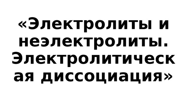 «Электролиты и неэлектролиты. Электролитическая диссоциация» 