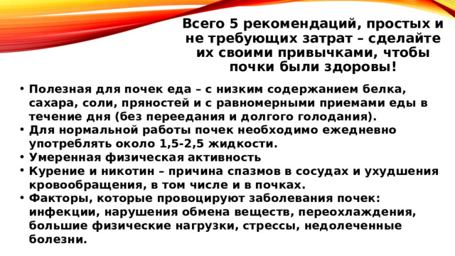 Всего 5 рекомендаций, простых и не требующих затрат – сделайте их своими привычками, чтобы почки были здоровы! Полезная для почек еда – с низким содержанием белка, сахара, соли, пряностей и с равномерными приемами еды в течение дня (без переедания и долгого голодания). Для нормальной работы почек необходимо ежедневно употреблять около 1,5-2,5 жидкости. Умеренная физическая активность Курение и никотин – причина спазмов в сосудах и ухудшения кровообращения, в том числе и в почках. Факторы, которые провоцируют заболевания почек: инфекции, нарушения обмена веществ, переохлаждения, большие физические нагрузки, стрессы, недолеченные болезни. 