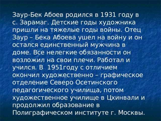 Заур-Бек Абоев родился в 1931 году в с. Зарамаг. Детские годы художника пришли на тяжелые годы войны. Отец Заур – Бека Абоева ушел на войну и он остался единственный мужчина в доме. Все нелегкие обязанности он возложил на свои плечи. Работал и учился. В 1951году с отличием окончил художественно – графическое отделение Северо Осетинского педагогического училища, потом художественное училище в Цхинвали и продолжил образование в Полиграфическом институте г. Москвы. 