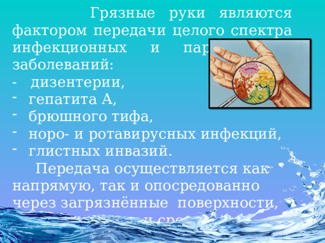  Грязные руки являются фактором передачи целого спектра инфекционных и паразитарных заболеваний: - дизентерии, гепатита А, брюшного тифа, норо- и ротавирусных инфекций, глистных инвазий.  Передача осуществляется как напрямую, так и опосредованно через загрязнённые  поверхности, мягкие игрушки и средства обихода. 