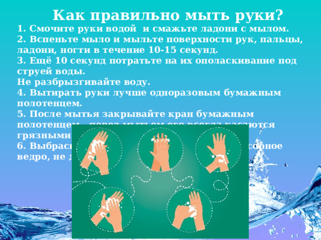    Как правильно мыть руки? 1. Смочите руки водой  и смажьте ладони с мылом. 2. Вспеньте мыло и мыльте поверхности рук, пальцы, ладони, ногти в течение 10-15 секунд. 3. Ещё 10 секунд потратьте на их ополаскивание под струей воды. Не разбрызгивайте воду. 4. Вытирать руки лучше одноразовым бумажным полотенцем. 5. После мытья закрывайте кран бумажным полотенцем - перед мытьем его всегда касаются грязными руками. 6. Выбрасывайте бумажное полотенце в мусорное ведро, не дотрагиваясь до него. 