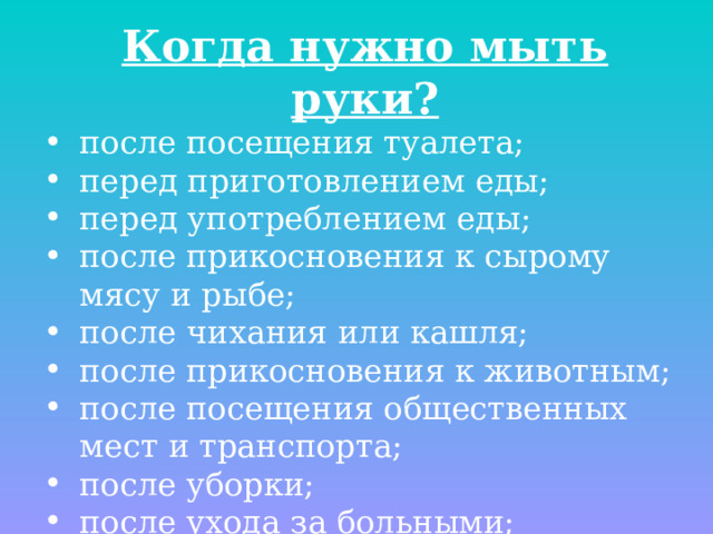 Когда нужно мыть руки? после посещения туалета; перед приготовлением еды; перед употреблением еды; после прикосновения к сырому мясу и рыбе; после чихания или кашля; после прикосновения к животным; после посещения общественных мест и транспорта; после уборки; после ухода за больными; после контакта с вещами и выделениями больного. 